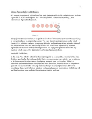 25
Infinite Plane and a Row of Cylinders:
We assume the geometric orientation of the plate divider relative to the exchanger tubes (refer to
Figure 19) to be an ‘infinite plane and a row of cylinders’. Taken directly from [1], this
orientation is depicted in Figure 20.
Figure 12
The purpose of this assumption is to specify a view factor between the plate and tubes according
to convention based on empirical evidence. The view factor is a dimensionless scalar which
characterizes radiation exchange between participating surfaces in any given scenario. Although
our plates and tube rows are not actually infinite, this idealization is justified by previous
arguments: an enclosure with re-radiating surfaces and negligible apertures means that any
radiation which escapes this idealization is of insignificant proportions.
Negligible End Effects:
In this case, “end effects” refers to diffusion principality at or around the perimeter of the plate
dividers; specifically, the tendency of distributive phenomena, such as radiosity and irradiation,
to deviate from uniformity towards the physical bounds (‘ends’) of the plate. While it is
somewhat redundant to express uniformity for these processes, sharp deviations in temperature
gradients are responsible for similarly dramatic changes in surface phenomena. However,
considering their overall effect on radiation vastly complicates an interpretation for little payoff,
and they have thus been neglected throughout succeeding analyses.
 