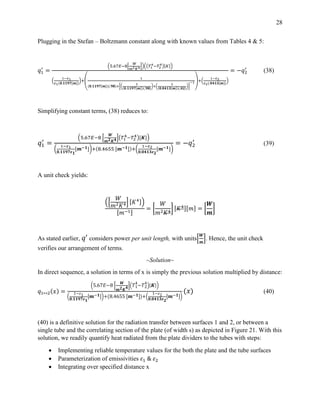 28
Plugging in the Stefan – Boltzmann constant along with known values from Tables 4 & 5:
𝑞1
′
=
(5.67𝐸−8[
𝑊
𝑚2 𝐾4])((𝑇1
4−𝑇2
4)[𝐾])
(
1−𝜀1
𝜀1(𝟎.𝟏𝟏𝟗𝟕[𝒎])
)+(
1
(𝟎.𝟏𝟏𝟗𝟕[𝒎])(.𝟗𝟖)+[(
1
(𝟎.𝟏𝟏𝟗𝟕[𝒎])(.𝟗𝟖)
)+(
1
(𝟎.𝟎𝟒𝟏𝟑[𝒎])(.𝟎𝟐)
)]
−1)+(
1−𝜀2
𝜀2(.𝟎𝟒𝟏𝟑[𝒎])
)
= −𝑞2
′
(38)
Simplifying constant terms, (38) reduces to:
𝑞1
′
=
(5.67𝐸−8 [
𝑾
𝒎 𝟐 𝑲 𝟒](𝑇1
4−𝑇2
4)[𝑲])
(
1−𝜀1
𝟎.𝟏𝟏𝟗𝟕𝜺 𝟏
[𝒎−𝟏])+(8.4655 [𝒎−𝟏])+(
1−𝜀2
𝟎.𝟎𝟒𝟏𝟑𝜺 𝟐
[𝒎−𝟏])
= −𝑞2
′
(39)
A unit check yields:
([
𝑊
𝑚2 𝐾4] [𝐾4])
[𝑚−1]
= [
𝑊
𝑚2 𝐾4
] [𝐾4][𝑚] = [
𝑾
𝒎
]
As stated earlier, 𝑞′ considers power per unit length, with units[
𝑾
𝒎
]. Hence, the unit check
verifies our arrangement of terms.
~Solution~
In direct sequence, a solution in terms of x is simply the previous solution multiplied by distance:
𝑞1↔2(𝑥) =
(5.67𝐸−8 [
𝑾
𝒎 𝟐 𝑲 𝟒]( 𝑇1
4
−𝑇2
4
)[ 𝑲])
(
1−𝜀1
𝟎.𝟏𝟏𝟗𝟕𝜺 𝟏
[ 𝒎−𝟏])+(8.4655 [ 𝒎−𝟏])+(
1−𝜀2
𝟎.𝟎𝟒𝟏𝟑𝜺 𝟐
[ 𝒎−𝟏])
(𝑥) (40)
(40) is a definitive solution for the radiation transfer between surfaces 1 and 2, or between a
single tube and the correlating section of the plate (of width s) as depicted in Figure 21. With this
solution, we readily quantify heat radiated from the plate dividers to the tubes with steps:
 Implementing reliable temperature values for the both the plate and the tube surfaces
 Parameterization of emissivities 𝜀1 & 𝜀2
 Integrating over specified distance x
 