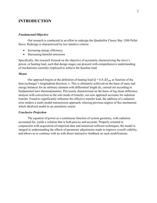 2
INTRODUCTION
Fundamental Objective
Our research is conducted in an effort to redesign the Quadrafire Classic Bay 1200 Pellet
Stove. Redesign is characterized by two intuitive criteria:
 Increasing energy efficiency
 Decreasing harmful emissions
Specifically, this research focused on the objective of accurately characterizing the stove’s
power, or heating load, such that design stages can proceed with comprehensive understanding
of mechanisms currently employed to achieve the baseline load.
Means
Our approach begins at the definition of heating load Q = UA ∆𝑇𝐿𝑀 as function of the
heat exchanger’s longitudinal direction, x. This is ultimately achieved on the basis of mass and
energy balances for an arbitrary element with differential length dx, carried out according to
fundamental laws thermodynamics. Previously characterized on the basis of log mean difference
analysis with convection as the sole mode of transfer, our new approach accounts for radiation
transfer. Found to significantly influence the effective transfer load, the addition of a radiation
term renders a multi-modal transmission approach, relaxing previous neglect of this mechanism
which idealized model to an unrealistic extent.
Conclusive Projection
The equation of power as a continuous function of system geometry, with radiation
accounted for, yields a solution that is both precise and accurate. Properly oriented in
conjunction with acquisition of empirical data and numerical software techniques, the model is
integral to understanding the effects of parameter adjustments made to improve overall viability,
and allows us to continue with an with direct interactive feedback on such modifications.
 