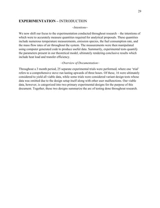 29
EXPERIMENTATION – INTRODUCTION
~Intentions~
We now shift our focus to the experimentation conducted throughout research – the intentions of
which were to accurately measure quantities required for analytical proposals. These quantities
include numerous temperature measurements, emission species, the fuel consumption rate, and
the mass flow rates of air throughout the system. The measurements were then manipulated
using computer generated code to produce useful data. Summarily, experimental tests quantify
the parameters present in our theoretical model, ultimately rendering conclusive results which
include heat load and transfer efficiency.
~Overview of Documentation~
Throughout a 3 month period, 25 separate experimental trials were performed, where one ‘trial’
refers to a comprehensive stove run lasting upwards of three hours. Of these, 16 were ultimately
considered to yield all viable data, while some trials were considered variant design tests whose
data was omitted due to the design setup itself along with other user malfunctions. Our viable
data, however, is categorized into two primary experimental designs for the purpose of this
document. Together, these two designs summarize the arc of testing done throughout research.
 