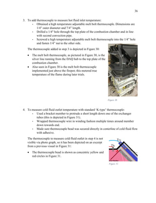36
3. To add thermocouple to measure hot fluid inlet temperature:
- Obtained a high temperature adjustable melt bolt thermocouple. Dimensions are
1/4” outer diameter and 7/4” length.
- Drilled a 1/4" hole through the top plate of the combustion chamber and in line
with second convection pipe.
- Screwed a high temperature adjustable melt bolt thermocouple into the 1/4” hole
and fasten 1/4” nut to the other side.
The thermocouple added in step 3 is depicted in Figure 30:
 The melt bolt thermocouple, as pictured in Figure 30, is the
silver line running from the DAQ hub to the top plate of the
combustion chamber.
 Also seen in Figure 30 is the melt bolt thermocouple
implemented just above the firepot; this metered true
temperature of the flame during later trials.
4. To measure cold fluid outlet temperature with standard ‘K-type’ thermocouple:
- Used a bracket member to protrude a short length down one of the exchanger
tubes (this is depicted in Figure 31).
- Wrapped thermocouple wire in winding fashion multiple times around member
down towards end.
- Made sure thermocouple bead was secured directly in centerline of cold fluid flow
with adhesive.
The thermocouple to measure cold fluid outlet in step 4 is not
visible via photo graph, so it has been depicted on an excerpt
from a previous visual in Figure 31:
 The thermocouple bead is shown as concentric yellow and
red circles in Figure 31.
Figure 30
Figure 31
 