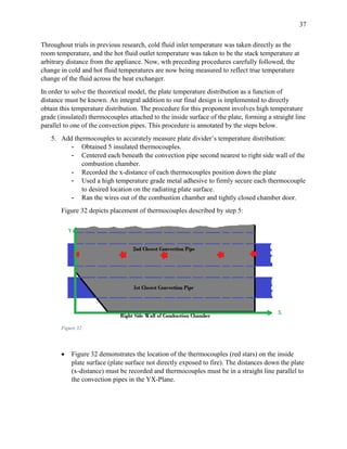 37
Throughout trials in previous research, cold fluid inlet temperature was taken directly as the
room temperature, and the hot fluid outlet temperature was taken to be the stack temperature at
arbitrary distance from the appliance. Now, wth preceding procedures carefully followed, the
change in cold and hot fluid temperatures are now being measured to reflect true temperature
change of the fluid across the heat exchanger.
In order to solve the theoretical model, the plate temperature distribution as a function of
distance must be known. An integral addition to our final design is implemented to directly
obtain this temperature distribution. The procedure for this proponent involves high temperature
grade (insulated) thermocouples attached to the inside surface of the plate, forming a straight line
parallel to one of the convection pipes. This procedure is annotated by the steps below.
5. Add thermocouples to accurately measure plate divider’s temperature distribution:
- Obtained 5 insulated thermocouples.
- Centered each beneath the convection pipe second nearest to right side wall of the
combustion chamber.
- Recorded the x-distance of each thermocouples position down the plate
- Used a high temperature grade metal adhesive to firmly secure each thermocouple
to desired location on the radiating plate surface.
- Ran the wires out of the combustion chamber and tightly closed chamber door.
Figure 32 depicts placement of thermocouples described by step 5:
Figure 32
 Figure 32 demonstrates the location of the thermocouples (red stars) on the inside
plate surface (plate surface not directly exposed to fire). The distances down the plate
(x-distance) must be recorded and thermocouples must be in a straight line parallel to
the convection pipes in the YX-Plane.
 