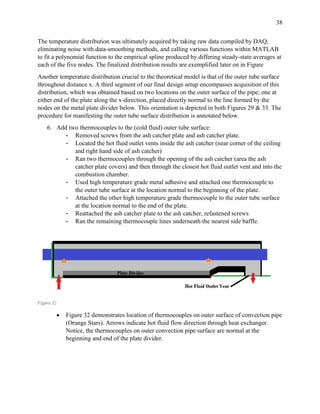 38
The temperature distribution was ultimately acquired by taking raw data compiled by DAQ,
eliminating noise with data-smoothing methods, and calling various functions within MATLAB
to fit a polynomial function to the empirical spline produced by differing steady-state averages at
each of the five nodes. The finalized distribution results are exemplified later on in Figure
Another temperature distribution crucial to the theoretical model is that of the outer tube surface
throughout distance x. A third segment of our final design setup encompasses acquisition of this
distribution, which was obtained based on two locations on the outer surface of the pipe; one at
either end of the plate along the x-direction, placed directly normal to the line formed by the
nodes on the metal plate divider below. This orientation is depicted in both Figures 29 & 33. The
procedure for manifesting the outer tube surface distribution is annotated below.
6. Add two thermocouples to the (cold fluid) outer tube surface:
- Removed screws from the ash catcher plate and ash catcher plate.
- Located the hot fluid outlet vents inside the ash catcher (near corner of the ceiling
and right hand side of ash catcher)
- Ran two thermocouples through the opening of the ash catcher (area the ash
catcher plate covers) and then through the closest hot fluid outlet vent and into the
combustion chamber.
- Used high temperature grade metal adhesive and attached one thermocouple to
the outer tube surface at the location normal to the beginning of the plate.
- Attached the other high temperature grade thermocouple to the outer tube surface
at the location normal to the end of the plate.
- Reattached the ash catcher plate to the ash catcher, refastened screws
- Ran the remaining thermocouple lines underneath the nearest side baffle.
Figure 32
 Figure 32 demonstrates location of thermocouples on outer surface of convection pipe
(Orange Stars). Arrows indicate hot fluid flow direction through heat exchanger.
Notice, the thermocouples on outer convection pipe surface are normal at the
beginning and end of the plate divider.
 