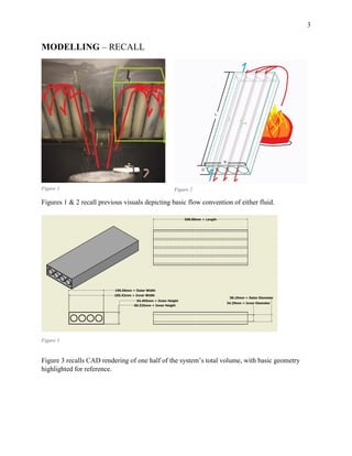 3
MODELLING – RECALL
Figures 1 & 2 recall previous visuals depicting basic flow convention of either fluid.
Figure 3 recalls CAD rendering of one half of the system’s total volume, with basic geometry
highlighted for reference.
Figure 1 Figure 2
Figure 3
 