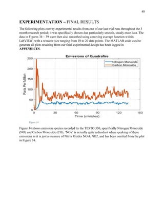 40
EXPERIMENTATION – FINAL RESULTS
The following plots convey experimental results from one of our last trial runs throughout the 3
month research period; it was specifically chosen due particularly smooth, steady-state data. The
data in Figures 34 – 39 were then also smoothed using a moving average function within
LabVIEW, with a window size ranging from 10 to 20 data points. The MATLAB code used to
generate all plots resulting from our final experimental design has been logged in
APPENDICES.
Figure 34
Figure 34 shows emission species recorded by the TESTO 330, specifically Nitrogen Monoxide
(NO) and Carbon Monoxide (CO). ‘NOx’ is actually quite redundant when speaking of these
emissions as it is just a measure of Nitrix Oxides NO & NO2, and has been omitted from the plot
in Figure 34.
 