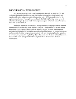 45
CONCLUSIONS – INTRODUCTION
The conclusions of our research have been split into two main sections. The first one
carries out calculation of total heating load Q according to our theoretical propositions and
experimental results, and compares this ultimate value with a BTU output advertised by the
appliance manufacturer. For simplicity, we adhere to the ‘high-high’ setting values across all
calculations leading to Q; mean, steady-state temperatures given in Table 11 and airflow (mass
flow) rates given in Table 10.
The second segment of our conclusive findings introduce a category which has not been
discussed thus far: digital logic of the appliance. Over the 3 month period, we became familiar
with the electrical circuitry which governs the operative cycle of the stove. In doing so, we
amassed a significant deal of knowledge surrounding the wiring harness, the pinout connections,
and how certain electrical components communicate with each other during baseline operation.
In our conclusion, we outline key findings of our offshoot into the electrical realm of the system.
This is so that future redesign modifications may be made on the basis of an electrical
understanding.
 
