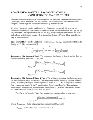 46
CONCLUSIONS – OVERALL Q CALCULATION, &
COMPARISON TO MANUFACTURER
Final experimental results are now implemented into our theoretical proposals to obtain a total Q
(heat output) due to both convection and radiation. The ultimate heating load is subsequently
compared with the high-end heat output advertised by the manufacturer.
We begin with overall transfer coefficient U as a function of x. Although this term was not
previously discussed as a function of x, research has shown that the cold fluid is not experiencing
fully developed flow regime conditions, and that ℎ(𝑥) 𝑐
actually changes with distance due to an
undeveloped hydrodynamic boundary layer throughout the tubes. We now define several terms
used in final calculation:
U(x) - Overall Heat Transfer Coefficient (Values for ℎ(𝑥) 𝑐
and ℎ(𝑥)ℎ
are annotated APPENDIX
2 using MATLAB) from equation 33:
𝑈(𝑥) =
1
[(
1
ℎ(𝑥) 𝑐
(0.1077)
) + 0.00112 + (
1
ℎ(𝑥)ℎ
(0.1197)
)]
Temperature Distributions of Fluids: The temperature distribution of the cold and hot fluid are
demonstrated using equations (18) and (19).
𝑇(𝑥)ℎ
= 𝑒
(
((ln(𝑇ℎ 𝑜𝑢𝑡𝑙𝑒𝑡
))−(ln(𝑇ℎ 𝑖𝑛𝑙𝑒𝑡
)))
𝐿
𝑥+ln(𝑇ℎ 𝑖𝑛𝑙𝑒𝑡
))
𝑇(𝑥) 𝑐
= 𝑒
(
((ln(𝑇𝑐 𝑖𝑛𝑙𝑒𝑡
))−(ln(𝑇𝑐 𝑜𝑢𝑡𝑙𝑒𝑡
)))
𝐿
𝑥+ln(𝑇𝑐 𝑜𝑢𝑡𝑙𝑒𝑡
))
Temperature Distributions of Plates & Tubes: The next two temperature distributions concern
the plate divider and outer tube surface. These were mentioned in ‘Radiation’ equation (43) as 𝑇1
and 𝑇2, respectively. Using the computer generated model in MATLAB in conjunction with the
final experimental results, 𝑇1 and 𝑇2 transform into 𝑇𝑝𝑙𝑎𝑡𝑒(𝑥) and 𝑇𝑡𝑢𝑏𝑒(𝑥). These values are
better defined below and will be implemented into equation (43) to solve for additional heat to
the cold fluid volume due to radiation from the plates.
𝑇𝑝𝑙𝑎𝑡𝑒(𝑥) = 𝑝𝑜𝑙𝑦𝑛𝑜𝑚𝑖𝑎𝑙 𝑓𝑖𝑡 𝑡𝑜 𝑓𝑖𝑣𝑒 𝑠𝑡𝑒𝑎𝑑𝑦 𝑠𝑡𝑎𝑡𝑒 𝑎𝑣𝑒𝑟𝑎𝑔𝑒 𝑝𝑙𝑎𝑡𝑒 𝑡𝑒𝑚𝑝𝑒𝑟𝑎𝑡𝑢𝑟𝑒𝑠
𝑇𝑡𝑢𝑏𝑒(𝑥) = 𝑒
(
((ln(𝑇𝑝𝑜𝑝))−(ln(𝑇 𝑡𝑢𝑏𝑒 𝑜𝑟𝑖𝑔𝑖𝑛)))
𝑃
𝑥+ln(𝑇 𝑝𝑜𝑖))
Where 𝑇𝑡𝑢𝑏𝑒 𝑜𝑟𝑖𝑔𝑖𝑛 – Outer tube surface temperature @ cold fluid outlet
𝑇𝑡𝑢𝑏𝑒 𝑃 – Outer tube surface temperature at x = P
 