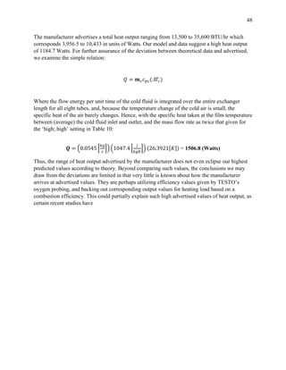 48
The manufacturer advertises a total heat output ranging from 13,500 to 35,600 BTU/hr which
corresponds 3,956.5 to 10,433 in units of Watts. Our model and data suggest a high heat output
of 1184.7 Watts. For further assurance of the deviation between theoretical data and advertised,
we examine the simple relation:
𝑄 = 𝒎 𝑐 𝑐 𝑝𝑐( 𝑇𝑐)
Where the flow energy per unit time of the cold fluid is integrated over the entire exchanger
length for all eight tubes, and, because the temperature change of the cold air is small, the
specific heat of the air barely changes. Hence, with the specific heat taken at the film temperature
between (average) the cold fluid inlet and outlet, and the mass flow rate as twice that given for
the ‘high; high’ setting in Table 10:
𝑸 = (0.0545 [
𝑘𝑔
𝑠
]) (1047.4 [
𝐽
𝑘𝑔𝐾
]) (26.3921[𝐾]) = 1506.8 (Watts)
Thus, the range of heat output advertised by the manufacturer does not even eclipse our highest
predicted values according to theory. Beyond comparing such values, the conclusions we may
draw from the deviations are limited in that very little is known about how the manufacturer
arrives at advertised values. They are perhaps utilizing efficiency values given by TESTO’s
oxygen probing, and backing out corresponding output values for heating load based on a
combustion efficiency. This could partially explain such high advertised values of heat output, as
certain recent studies have
 