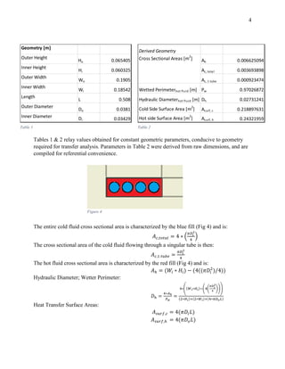 4
Tables 1 & 2 relay values obtained for constant geometric parameters, conducive to geometry
required for transfer analysis. Parameters in Table 2 were derived from raw dimensions, and are
compiled for referential convenience.
The entire cold fluid cross sectional area is characterized by the blue fill (Fig 4) and is:
𝐴 𝑐,𝑡𝑜𝑡𝑎𝑙 = 4 ∗ (
𝜋𝐷𝑖
2
4
)
The cross sectional area of the cold fluid flowing through a singular tube is then:
𝐴 𝑐,1 𝑡𝑢𝑏𝑒 =
𝜋𝐷𝑖
2
4
The hot fluid cross sectional area is characterized by the red fill (Fig 4) and is:
𝐴ℎ = (𝑊𝑖 ∗ 𝐻𝑖) − (4((𝜋𝐷𝑖
2
)/4))
Hydraulic Diameter; Wetter Perimeter:
𝐷ℎ =
4∗𝐴ℎ
𝑃 𝑤
=
4∗((𝑊 𝑖∗𝐻𝑖)−(4(
𝜋𝐷 𝑖
2
4
)))
(2∗𝐻𝑖)+(2∗𝑊𝑖)+(4∗𝜋𝐷 𝑜 𝐿)
Heat Transfer Surface Areas:
𝐴 𝑠𝑢𝑟𝑓,𝑐 = 4(𝜋𝐷𝑖 𝐿)
𝐴 𝑠𝑢𝑟𝑓,ℎ = 4(𝜋𝐷𝑜 𝐿)
Geometry [m]
Outer Height
Ho 0.065405
Inner Height
Hi 0.060325
Outer Width
Wo 0.1905
Inner Width
Wi 0.18542
Length
L 0.508
Outer Diameter
Do 0.0381
Inner Diameter Di 0.03429
Derived Geometry
Ah 0.006625094
Ac, total 0.003693898
Ac, 1 tube 0.000923474
Wetted Perimeterhot fluid [m] Pw 0.97026872
Hydraulic Diameterhot fluid [m] Dh 0.02731241
Cold Side Surface Area [m2
] Asurf, c 0.218897631
Hot side Surface Area [m
2
] Asurf, h 0.24321959
Cross Sectional Areas [m2
]
Table 1 Table 2
Figure 4
 