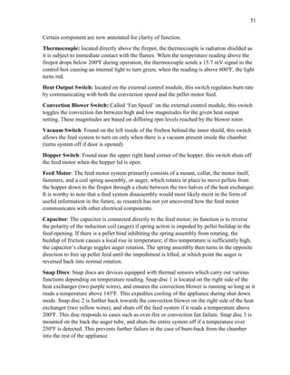 51
Certain component are now annotated for clarity of function.
Thermocouple: located directly above the firepot, the thermocouple is radiation shielded as
it is subject to immediate contact with the flames. When the temperature reading above the
firepot drops below 200ºF during operation, the thermocouple sends a 15.7 mV signal to the
control box causing an internal light to turn green; when the reading is above 600ºF, the light
turns red.
Heat Output Switch: located on the external control module, this switch regulates burn rate
by communicating with both the convection speed and the pellet motor feed.
Convection Blower Switch: Called ‘Fan Speed’ on the external control module, this switch
toggles the convection fan between high and low magnitudes for the given heat output
setting. These magnitudes are based on differing rpm levels reached by the blower rotor.
Vacuum Switch: Found on the left inside of the firebox behind the inner shield, this switch
allows the feed system to turn on only when there is a vacuum present inside the chamber.
(turns system off if door is opened)
Hopper Switch: Found near the upper right hand corner of the hopper, this switch shuts off
the feed motor when the hopper lid is open.
Feed Motor: The feed motor system primarily consists of a mount, collar, the motor itself,
fasteners, and a coil spring assembly, or auger, which rotates in place to move pellets from
the hopper down to the firepot through a chute between the two halves of the heat exchanger.
It is worthy to note that a feed system disassembly would most likely merit in the form of
useful information in the future, as research has not yet uncovered how the feed motor
communicates with other electrical components.
Capacitor: The capacitor is connected directly to the feed motor; its function is to reverse
the polarity of the induction coil (auger) if spring action is impeded by pellet buildup in the
feed opening. If there is a pellet bind inhibiting the spring assembly from rotating, the
buildup of friction causes a local rise in temperature; if this temperature is sufficiently high,
the capacitor’s charge toggles auger rotation. The spring assembly then turns in the opposite
direction to free up pellet feed until the impediment is lifted, at which point the auger is
reversed back into normal rotation.
Snap Discs: Snap discs are devices equipped with thermal sensors which carry out various
functions depending on temperature reading. Snap disc 1 is located on the right side of the
heat exchanger (two purple wires), and ensures the convection blower is running so long as it
reads a temperature above 145ºF. This expedites cooling of the appliance during shut down
mode. Snap disc 2 is further back towards the convection blower on the right side of the heat
exchanger (two yellow wires), and shuts off the feed system if it reads a temperature above
200ºF. This disc responds to cases such as over-fire or convection fan failure. Snap disc 3 is
mounted on the back the auger tube, and shuts the entire system off if a temperature over
250ºF is detected. This prevents further failure in the case of burn-back from the chamber
into the rest of the appliance.
 