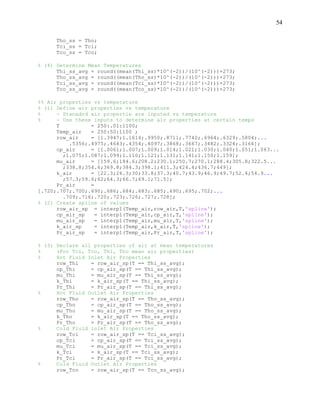 54
Tho_ss = Tho;
Tci_ss = Tci;
Tco_ss = Tco;
% (4) Determine Mean Temperatures
Thi_ss_avg = round((mean(Thi_ss)*10^(-2))/(10^(-2)))+273;
Tho_ss_avg = round((mean(Tho_ss)*10^(-2))/(10^(-2)))+273;
Tci_ss_avg = round((mean(Tci_ss)*10^(-2))/(10^(-2)))+273;
Tco_ss_avg = round((mean(Tco_ss)*10^(-2))/(10^(-2)))+273;
%% Air properties vs temperature
% (1) Define air properties vs temperature
% - Stanadrd air propertie are inputed vs temperature
% - Use these inputs to determine air properties at certain temps
T = 250:.01:1100;
Temp_air = 250:50:1100 ;
row_air = [1.3947;1.1614;.9950;.8711;.7740;.6964;.6329;.5804;...
.5356;.4975;.4643;.4354;.4097;.3868;.3667;.3482;.3324;.3166];
cp_air = [1.0061;1.007;1.009;1.014;1.021;1.030;1.040;1.051;1.063...
;1.075;1.087;1.099;1.110;1.121;1.131;1.141;1.150;1.159];
mu_air = [159.6;184.6;208.2;230.1;250.7;270.1;288.4;305.8;322.5...
;338.8;354.6;369.8;384.3;398.1;411.3;424.4;436.7;449];
k_air = [22.3;26.3;30;33.8;37.3;40.7;43.9;46.9;49.7;52.4;54.9...
;57.3;59.6;62;64.3;66.7;69.1;71.5];
Pr_air =
[.720;.707;.700;.690;.686;.684;.683;.685;.690;.695;.702;...
.709;.716;.720;.723;.726;.727;.728];
% (2) Create spline of values
row_air_sp = interp1(Temp_air,row_air,T,'spline');
cp_air_sp = interp1(Temp_air,cp_air,T,'spline');
mu_air_sp = interp1(Temp_air,mu_air,T,'spline');
k_air_sp = interp1(Temp_air,k_air,T,'spline');
Pr_air_sp = interp1(Temp_air,Pr_air,T,'spline');
% (3) Declare all properties of air at mean temperatures
% (For Tci, Tco, Thi, Tho mean air properties)
% Hot Fluid Inlet Air Properties
row_Thi = row_air_sp(T == Thi_ss_avg);
cp_Thi = cp_air_sp(T == Thi_ss_avg);
mu_Thi = mu_air_sp(T == Thi_ss_avg);
k_Thi = k_air_sp(T == Thi_ss_avg);
Pr_Thi = Pr_air_sp(T == Thi_ss_avg);
% Hot Fluid Outlet Air Properties
row_Tho = row_air_sp(T == Tho_ss_avg);
cp_Tho = cp_air_sp(T == Tho_ss_avg);
mu_Tho = mu_air_sp(T == Tho_ss_avg);
k_Tho = k_air_sp(T == Tho_ss_avg);
Pr_Tho = Pr_air_sp(T == Tho_ss_avg);
% Cold Fluid inlet Air Properties
row_Tci = row_air_sp(T == Tci_ss_avg);
cp_Tci = cp_air_sp(T == Tci_ss_avg);
mu_Tci = mu_air_sp(T == Tci_ss_avg);
k_Tci = k_air_sp(T == Tci_ss_avg);
Pr_Tci = Pr_air_sp(T == Tci_ss_avg);
% Cold Fluid Outlet Air Properties
row_Tco = row_air_sp(T == Tco_ss_avg);
 
