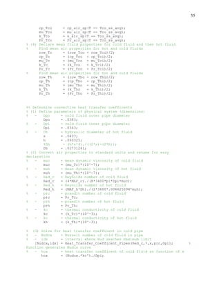 55
cp_Tco = cp_air_sp(T == Tco_ss_avg);
mu_Tco = mu_air_sp(T == Tco_ss_avg);
k_Tco = k_air_sp(T == Tco_ss_avg);
Pr_Tco = Pr_air_sp(T == Tco_ss_avg);
% (4) Declare mean fluid properties for cold fluid and then hot fluid
% Find mean air properties for hot and cold fluids
row_Tc = (row_Tco + row_Tci)/2;
cp_Tc = (cp_Tco + cp_Tci)/2;
mu_Tc = (mu_Tco + mu_Tci)/2;
k_Tc = (k_Tco + k_Tci)/2;
Pr_Tc = (Pr_Tco + Pr_Tci)/2;
% Find mean air properties for hot and cold fluids
row_Th = (row_Tho + row_Thi)/2;
cp_Th = (cp_Tho + cp_Thi)/2;
mu_Th = (mu_Tho + mu_Thi)/2;
k_Th = (k_Tho + k_Thi)/2;
Pr_Th = (Pr_Tho + Pr_Thi)/2;
%% Determine convective heat transfer coefficents
% (1) Define parameters of physical system (dimensions)
% - Dpo = cold fluid outer pipe diameter
Dpo = .0383;
% - Dpi = cold fluid inner pipe diameter
Dpi = .0343;
% - Dh = hydraulic diameter of hot fluid
s = .0403;
h = .060325;
%Dh = (h*s*4)./((2*s)+(2*h));
Dh = .02731241;
% (2) Convert air properties to standard units and rename for easy
declaration
% - muc = mean dynamic viscosity of cold fluid
muc = (mu_Tc)*(10^-7);
% - muh = mean dynamic viscosity of hot fluid
muh = (mu_Th)*(10^-7);
% - Red_c = Reynolds number of cold fluid
Red_c = (4*MAF_c)./(8*3600*pi*Dpi*muc);
% - Red_h = Reynolds number of hot fluid
Red_h = (MAF_h*Dh)./(2*3600*.006625094*muh);
% - prc = prandlt number of cold fluid
prc = Pr_Tc;
% - prh = prandlt number of hot fluid
prh = Pr_Th;
% - kc = thermal conductivity of cold fluid
kc = (k_Tc)*(10^-3);
% - kc = thermal conductivity of hot fluid
kh = (k_Th)*(10^-3);
% (3) Solve for heat transfer coefficent in cold pipe
% - Nudcx = Nusselt number of cold fluid in pipe
% - idx = interval where Nud reaches maximum limit
[Nudcx,idx] = Heat_Transfer_Coefficent_Pipes(Red_c,7,x,prc,Dpi); %
Function generates Nudcx curve
% - hcx = heat transfer coefficent of cold fluid as function of x
hcx = (Nudcx.*kc')./Dpi;
 