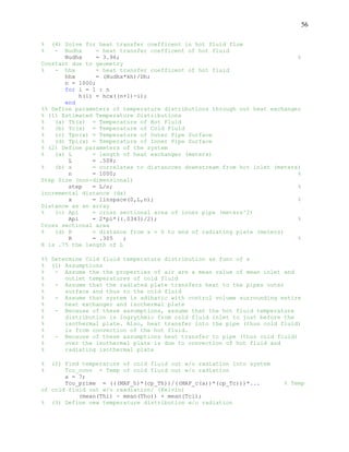 56
% (4) Solve for heat transfer coefficent in hot fluid flow
% - Nudhx = heat transfer coefficent of hot fluid
Nudhx = 3.96; %
Constant due to geometry
% - hhx = heat transfer coefficent of hot fluid
hhx = (Nudhx*kh)/Dh;
n = 1000;
for i = 1 : n
h(i) = hcx((n+1)-i);
end
%% Define parameters of temperature distributions through out heat exchanger
% (1) Estimated Temperature Distributions
% (a) Th(x) = Temperature of Hot Fluid
% (b) Tc(x) = Temperature of Cold Fluid
% (c) Tpo(x) = Temperature of Outer Pipe Surface
% (d) Tpi(x) = Temperature of Inner Pipe Surface
% (2) Define parameters of the system
% (a) L = length of heat exchanger (meters)
L = .508;
% (b) x = correlates to distancces downstream from hot inlet (meters)
n = 1000; %
Step Size (non-dimensional)
step = L/n; %
incremental distance (dx)
x = linspace(0,L,n); %
Distance as an array
% (c) Api = cross sectional area of inner pipe (meters^2)
Api = 2*pi*((.0343)/2); %
Cross sectional area
% (d) R = distance from x = 0 to end of radiating plate (meters)
R = .305 ; %
R is .75 the length of L
%% Determine Cold fluid temperature distribution as func of x
% (1) Assumptions
% - Assume the the properties of air are a mean value of mean inlet and
% outlet temperatures of cold fluid
% - Assume that the radiated plate transfers heat to the pipes outer
% surface and thus to the cold fluid
% - Assume that system is adibatic with control volume surrounding entire
% heat exchanger and isothermal plate
% - Because of these assumptions, assume that the hot fluid temperature
% distribution is logrythmic from cold fluid inlet to just before the
% isothermal plate. Also, heat transfer into the pipe (thus cold fluid)
% is from convection of the hot fluid.
% - Because of these assumptions heat transfer to pipe (thus cold fluid)
% over the isothermal plate is due to convection of hot fluid and
% radiating isothermal plate
% (2) Find temperature of cold fluid out w/o radiation into system
% Tco_conv = Temp of cold fluid out w/o radiation
a = 7;
Tco_prime = (((MAF_h)*(cp_Th))/((MAF_c(a))*(cp_Tc)))*... % Temp
of cold fluid out w/o raadiation/ (Kelvin)
(mean(Thi) - mean(Tho)) + mean(Tci);
% (3) Define new temperature distribution w/o radiation
 