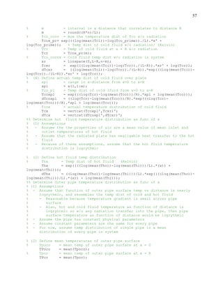 57
% m = interval in x distance that correlates to distance R
m = round((R*n)/L);
% Tco_conv = Now the temperature dist of Tco w/o radiation
Tcox_pr= exp(((log(mean(Tci))-log(Tco_prime))./L).*x' +
log(Tco_prime)); % Temp dist of cold fluid w/o radiation/ (Kelvin)
% Tcr = Temp of cold fluid at x = R w/o radiation
Tcr = Tcox_pr(m);
% Tco_convx = Cold fluid temp dist w/o radiation in system
xr = linspace(0,L-R,n-m);
Tcxr = exp(((log(mean(Tci))-log(Tcr))./(L-R)).*xr' + log(Tcr));
dTcxr = ((log(mean(Tci))-log(Tcr))./(L-R)).*exp(((log(mean(Tci))-
log(Tcr))./(L-R)).*xr' + log(Tcr));
% (4) Define actual temp dist of cold fluid over plate
% xpl = range in x-distance from x=0 to x=R
xpl = x(1,1:m);
% Tco_pl = Temp dist of cold lfuid from x=0 to x=R
Tcoxpl = exp(((log(Tcr)-log(mean(Tco)))/R).*xpl + log(mean(Tco)));
dTcoxpl = ((log(Tcr)-log(mean(Tco)))/R).*exp(((log(Tcr)-
log(mean(Tco)))/R).*xpl + log(mean(Tco)));
% Tcox = actual temperature distribution of cold fluid
Tcx = vertcat(Tcoxpl',Tcxr)';
dTcx = vertcat(dTcoxpl',dTcxr)';
%% Determine hot fluid temperature distribution as func of x
% (1) Assumptions
% - Assume the the properties of air are a mean value of mean inlet and
% outlet temperatures of hot fluid
% - Assume that the radiated plate has negligable heat transfer to the hot
% fluid
% - Because of these assumptions, assume that the hot fluid temperature
% distribution is logrythmic
% (2) Define hot fluid temp distribution
% Thx = Temp dist of hot fluid (Kelvin)
Thx = exp((((log(mean(Tho))-log(mean(Thi)))/L).*(x)) +
log(mean(Thi)));
dThx = ((log(mean(Tho))-log(mean(Thi)))/L).*exp((((log(mean(Tho))-
log(mean(Thi)))/L).*(x)) + log(mean(Thi)));
%% Determine Outer pipe temperature distribution as func of x
% (1) Assumptions
% - Assume that function of outer pipe surface temp vs distance is nearly
% logrythmic, and resembles the temp dist of cold and hot fluid
% - Reasonable because temperature gradient is small across pipe
% surface
% - Also, hot and cold fluid temperature as function of distance is
% logryhtmic so w/o any radiation transfer into the pipe, then pipe
% surface temperature as function of distance would be logrythmic
% - Assume the pipe has constant physical parameters
% - Assume constant parameters are the same for every pipe
% - For now, assume temp distribution of single pipe is a mean
% distribution of every pipe in system
% (2) Define mean temperatures of outer pipe surface
% Tpoco = mean temp of outer pipe surface at x = 0
TPoco = mean(Tpoco);
% Tpor = mean temp of outer pipe surface at x = R
TPor = mean(Tpor);
 