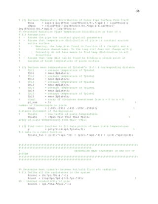58
% (3) Declare Temperature Distribution of Outer Pipe Surface from 0<x<R
Tpox = exp((((log(TPor)-log(TPoco))/R).*(xpl)) + log(TPoco));
dTpox = ((log(TPor)-log(TPoco))/R).*exp((((log(TPor)-
log(TPoco))/R).*(xpl)) + log(TPoco));
%% Determine Radiation Plate Temperature Distribution as func of x
% (1) Assumptions
% - Assume the pipe has constant physical parameters
% - Assume that temperature distribution of plate is constant acrross
% entire surface
% - Meaning, the temp dist found is function of z (height) and x
% (distance downstream). So the temp dist does not change with y
% - Currently do not have means to find temp distribution in all
% directions
% - Assume that temp dist can be found be finding a single point at
% maximum of known temperatures of plate surface
% (2) Declare mean temperatures of Tplate#'s (1-5) & corresponding distance
% Tpl1 = average temperature of Tplate1
Tpl1 = mean(Tplate1);
% Tpl2 = average temperature of Tplate1
Tpl2 = mean(Tplate2);
% Tpl3 = average temperature of Tplate1
Tpl3 = mean(Tplate3);
% Tpl4 = average temperature of Tplate1
Tpl4 = mean(Tplate4);
% Tpl5 = average temperature of Tplate1
Tpl5 = mean(Tplate5);
% displ = array of distances downstream from x = 0 to x = R
pl_num = 5; %
number of thermocouple on plate
displ = [.025 .0912 .1435 .1952 .25864]; %
distance increment of thermocouples
% Tplate = row vector of plate temperatures
Tplate = [Tpl5 Tpl4 Tpl3 Tpl2 Tpl1]; %
array of plate temperatures from Tpl5-->Tpl1
% (3) Find cubic function to fit data points of mean plate temperatures
p = polyfit(displ,Tplate,3); %
fit data to a cubic function
Tplate_fun = (p(1).*(xpl.^3)) + (p(2).*(xpl.^2)) + (p(3).*xpl)+p(4);
%%%%%%%%%%%%%%%%%%%%%%%%%%%%%%%%%%%%%%%%%%%%%%%%%%%%%%%%%%%%%%%%%%%%%%%%%%%%%
%%%%%%%%%%%%%%%%%%%%%%%%%%%%%%%%%%%%%%%%%%%%%%%
% DETERMIINE HEAT TRANSFERS IN AND OUT OF
SYSTEM
%%%%%%%%%%%%%%%%%%%%%%%%%%%%%%%%%%%%%%%%%%%%%%%%%%%%%%%%%%%%%%%%%%%%%%%%%%%%%
%%%%%%%%%%%%%%%%%%%%%%%%%%%%%%%%%%%%%%%%%%%%%%%
%% Determine heat transfer between hot/cold fluid w/o radiation
% (1) Define all the resistances in the system
Rconvc = (h.*pi.*Dpi).^-1;
Rcond = (log(Dpo/Dpi))/(2.*pi.*18); %
18 - thermal conductivity of pipe
Rconvh = (pi.*hhx.*Dpo).^-1;
 
