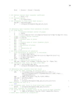 59
Rtot = Rconvc + Rcond + Rconvh;
% (2) Define overall heat transfer coefficent
U = Rtot.^-1;
% (3) Declare dqconv
dq = U.*(Thx-Tcx);
% (4) Integrate to find total heat along L
dq_spl = spline(x,dq);
Q = integral(@(x)ppval(dq_spl,x),0,L);
%% Determine heat transfer from radiation of plate
% (1) View Factor
% s = distance between center of pipes
s = .0403;
F = 1-(1-((Dpo/s)^2))^.5+((Dpo/s)*atan(((s^2-Dpo^2)/Dpo^2)^.5));
% sigma = stephan boltzs constant
sigma = 5.67e-8;
% Apl = Surface area of plate
Apl = s;
% Apo = surface area of outer diameter plate
Apo = pi*Dpo;
% epl = emissivity of plate
epl = 1;
% epo = emissivity of
epo = 1;
% (2) Find differential of radiation
% find resistance of radiation in enclosure
Rpl = (1-epl)/(Apl*epl);
RF = (1/(Apl.*F))+((1/(Apl*(F-1)))+(1/(Apo*(F-1))))^-1;
Rpo = (1-epo)/(Apo*epo);
Rrad = Rpl+RF+Rpo;
% (3) dqr = radiation as function of x
dqr_dx= ((Rrad.^-1).*sigma).*(Tplate_fun.^4 - Tpox.^4);
% (4) Integrate over (0,L) to find total heat
dqr_spl = spline(xpl,dqr_dx);
Qr = integral(@(x)ppval(dqr_spl,x),0,R);
%% Determine heat transfer from hot fluid
% (1) solve for heat transfer as function of x
dTh = ((log(mean(Tho))-log(mean(Thi)))/.508).*...
exp((((log(mean(Tho))-log(mean(Thi)))/.508).*(x))...
+log(mean(Thi)));
dqh = (MAF_h/(8*3600).*cp_Th.*1000.*dTh);
dqh_spl = spline(x,dqh);
for i = 1: n-1
Qhx(i) = integral(@(x)ppval(dqh_spl,x),x(i),x(i+1)); %
heat transfer as func of x
end
% (2) Integrate over (0,L) to find total heat transfer
Qhint = integral(@(x)ppval(dqh_spl,x),0,L); %
total heat transfer by integration
% (3) Solve for heat transfer total of hot fluid by mass transfer
Qh = (MAF_h/(8*3600)).*cp_Th.*1000.*(mean(Thi-Tho));
% total heat transfer by integration
 