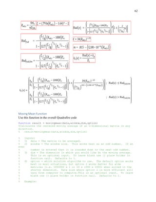 62
Moving Mean Function
Use this function in the overall Quadrafire code
function result = movingmean(data,window,dim,option)
%Calculates the centered moving average of an n-dimensional matrix in any
direction.
% result=movingmean(data,window,dim,option)
% Inputs:
% 1) data = The matrix to be averaged.
% 2) window = The window size. This works best as an odd number. If an
even
% number is entered then it is rounded down to the next odd number.
% 3) dim = The dimension in which you would like do the moving average.
% This is an optional input. To leave blank use [] place holder in
% function call. Defaults to 1.
% 4) option = which solution algorithm to use. The default option works
% best in most situations, but option 2 works better for wide
% matrices (i.e. 1000000 x 1 or 10 x 1000 x 1000) when solved in the
% shorter dimension. Data size where option 2 is more efficient will
% vary from computer to computre.This is an optional input. To leave
% blank use [] place holder in function call. Defaults to 1.
%
% Example:
 