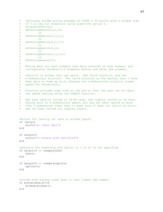 63
% Calculate column moving average of 10000 x 10 matrix with a window size
% of 5 in the 1st dimension using algorithm option 1.
% d=rand(10000,10);
% dd=movingmean(d,5,1,1);
% or
% dd=movingmean(d,5,[],1);
% or
% dd=movingmean(d,5,1,[]);
% or
% dd=movingmean(d,5,1);
% or
% dd=movingmean(d,5,[],[]);
% or
% dd=movingmean(d,5);
%
% Moving mean for each element uses data centered on that element and
% incorporates (window-1)/2 elements before and after the element.
%
% Function is broken into two parts. The 1d-2d solution, and the
% n-dimensional solution. The 1d-2d solution is the fastest that I have
% been able to come up with, whereas the n-dimensional solution trades
% speed for versatility.
%
% Function includes some code at the end so that the user can do their
% own speed testing using the TIMEIT function.
%
% Has been heavily tested in 1d-2d case, and lightly tested in 3d case.
% Should work in n-dimensional space, but has not been tested in more
% than 3 dimensions other than to make sure it does not return an error.
% Has not been tested for complex inputs.
%errors for leaving out data or window inputs
if ~nargin
error('no input data')
end
if nargin<2
error('no window size specified')
end
%defaults the dimension and option to 1 if it is not specified
if nargin<3 || isempty(dim)
dim=1;
end
if nargin<4 || isempty(option)
option=1;
end
%rounds even window sizes down to next lowest odd number
if mod(window,2)==0
window=window-1;
end
 