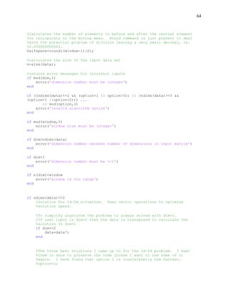 64
%Calculates the number of elements in before and after the central element
%to incorporate in the moving mean. Round command is just present to deal
%with the potential problem of division leaving a very small decimal, ie.
%2.000000000001.
halfspace=round((window-1)/2);
%calculates the size of the input data set
n=size(data);
%returns error messages for incorrect inputs
if mod(dim,1)
error('dimension number must be integer')
end
if ((ndims(data)<=2 && (option<1 || option>3)) || (ndims(data)>=3 &&
(option<1 ||option>2))) ...
|| mod(option,1)
error('invalid algorithm option')
end
if mod(window,1)
error('window size must be integer')
end
if dim>ndims(data)
error('dimension number exceeds number of dimensions in input matrix')
end
if dim<1
error('dimension number must be >=1')
end
if n(dim)<window
error('window is too large')
end
if ndims(data)<=2
%Solution for 1d-2d situation. Uses vector operations to optimize
%solution speed.
%To simplify algorithm the problem is always solved with dim=1.
%If user input is dim=2 then the data is transposed to calculate the
%solution in dim=1
if dim==2
data=data';
end
%The three best solutions I came up to for the 1d-2d problem. I kept
%them in here to preserve the code incase I want to use some of it
%again. I have found that option 1 is consistenetly the fastest.
%option=1;
 
