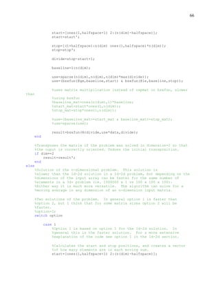 66
start=[ones(1,halfspace+1) 2:(n(dim)-halfspace)];
start=start';
stop=[(1+halfspace):n(dim) ones(1,halfspace)*n(dim)];
stop=stop';
divide=stop-start+1;
baseline=1:n(dim);
use=sparse(n(dim),n(dim),n(dim)*max(divide));
use=(bsxfun(@ge,baseline,start) & bsxfun(@le,baseline,stop));
%uses matrix multiplication instead of repmat or bsxfun, slower
than
%using bsxfun
%baseline_mat=ones(n(dim),1)*baseline;
%start_mat=start*ones(1,n(dim));
%stop_mat=stop*ones(1,n(dim));
%use=(baseline_mat>=start_mat & baseline_mat<=stop_mat);
%use=sparse(use);
result=bsxfun(@rdivide,use*data,divide);
end
%Transposes the matrix if the problem was solved in dimension=2 so that
%the ouput is correctly oriented. Undoes the initial transposition.
if dim==2
result=result';
end
else
%Solution of the n-dimensional problem. This solution is
%slower than the 1d-2d solution in a 1d-2d problem, but depending on the
%dimensions of the input array can be faster for the same number of
%elements in a 3d+ problem (ie. 1000000 x 1 vs 100 x 100 x 100).
%Either way it is much more versatile. The algorithm can solve for a
%moving average in any dimension of an n-dimension input matrix.
%Two solutions of the problem. In general option 1 is faster than
%option 2, but I think that for some matrix sizes option 2 will be
%faster.
%option=1;
switch option
case 1
%Option 1 is based on option 1 for the 1d-2d solution. In
%general this is the faster solution. For a more extensive
%explanation of the code see option 1 in the 1d-2d section.
%Calculates the start and stop positions, and creates a vector
%of how many elements are in each moving sum.
start=[ones(1,halfspace+1) 2:(n(dim)-halfspace)];
 