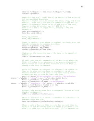67
stop=[(1+halfspace):n(dim) ones(1,halfspace)*n(dim)];
divide=stop-start+1;
%Reorients the start, stop, and divide vectors in the direction
%of the specified dimension.
%Creates a vector to use to reshape the start, stop, and divide
%vectors. Puts one in for the each dimension excpet for the
%specified dimension, which is set to the size of the input
%matrix in that direction. ex. [1 1 100 1] for a
%100 x 100 x 100 x 100 input matrix, solving in the 3rd
%dimension.
temp_dims=ones(size(n));
temp_dims(dim)=n(dim);
%inv_temp_dims=n;
%inv_temp_dims(dim)=1;
%Uses the vector created above to reorient the start, stop, and
%divide vectors in the correct direction.
start=reshape(start,temp_dims);
stop=reshape(stop,temp_dims);
divide=reshape(divide,temp_dims);
%Calculates the cumulative sum of the data in the specified
%direction.
CumulativeSum=cumsum(data,dim);
%I have found the most versatile way of writing an algorithm
%that will solve in any dimension of an unknown dimensional
%input matrix is to built some functions with text that is
%based on the input parameters.
%This text builds the function that subtracts the cumulative
%sum at the stop position from the cumulative sum at one
%element before the start position for each central element.
%Compensates for not have an index less than 1.
function_text=['@(CumulativeSum,start,stop) CumulativeSum('
repmat(':,',1,dim-1) 'stop,' repmat(':,',1,ndims(data)-dim)];
function_text=function_text(1,1:end-1);
function_text=[function_text ')-CumulativeSum('
repmat(':,',1,dim-1) 'max(1,start-1),' repmat(':,',1,ndims(data)-dim)];
function_text=function_text(1,1:end-1);
function_text=[function_text ')'];
%Converts the string above into an anonymous function with the
%handle "difference".
difference=str2func(function_text);
%Runs the function built above to determine the cumulative sum
%between start and stop.
temp_sum=difference(CumulativeSum,start,stop);
%Text to make a function that corrects for the fact that the
%cumulative sum for moving sums that start at position 1 have
%the first data position subtracted out. This is becasue you
 