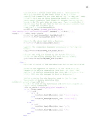 68
%can not have a matrix index less than 1. Uses bsxfun to
%multiply start==1 by the first plane of data (in the
%appropriate dimension) and then adding that to temp_sum. Need
%to do it this way vs using something based on reshaping
%data(repmat(start,inv_temp_dims)==1) because the correction
%needs to be the same size as temp_sum. This is needed b/c I
%do not know how to use text to set the variable elements that
%will accept the addition (i.e.
%temp_sum(:,:,1:sum(start==1))=).
correction_text=['@(temp_sum,start,data)
temp_sum+bsxfun(@times,start==1,data(' repmat(':,',1,dim-1) '1,'
repmat(':,',1,ndims(data)-dim)];
correction_text=correction_text(1,1:end-1);
correction_text=[correction_text '))'];
%Converts the above text into a function.
correction=str2func(correction_text);
%Applies the correction describe previously to the temp_sum
%matrix
temp_sum=correction(temp_sum,start,data);
%Divides the temp_sum matrix by the divide vector to
%calculate the moving average for each central elemant.
result=bsxfun(@rdivide,temp_sum,divide);
case 2
%An older solution to the n-dimensional moving average problem.
%Based on the approach in option 2 in the 1d-2d solution.
%Depending on matrix dimensions this might be faster than
%option 1 in certain situations (ex input matrix size is 10 x
%1000 x 1000 and the average is done in dimension 1).
%Builds a string for the function used in the for loop.
%Basiscally it builds something like
sum(data(:,:,start:stop,:),3) but
%is able to work in any dimensions and have start:stop be in
%any of those dimensions.
function_text='@(start,stop,dim) sum(data(';
for i=1:ndims(data)
if i==dim
if i~=1
function_text=[function_text ',start:stop'];
else
function_text=[function_text 'start:stop'];
end
else
if i~=1
function_text=[function_text ',:'];
else
function_text=[function_text ':'];
end
end
end
 