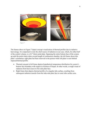 6
Figure 7
The frames above in Figure 7 depict concept visualization of thermal profiles due to radiative
heat energy. It is important to note the chief source of radiation in our case, which, for either half
of the control volume, is a 0.2” thick metal plate. Spanning the entire bottom face of the system
up until the point where tubes exceed length of combustion chamber, the left frame shows this
plate’s orientation; right plate has been removed in the picture while left plate is seen behind
imposed thermal profile.
 Thermal concept in left frame depicts hypothetical temperature distribution for system’s
bottom face boundary with respect to location of firepot. In other words, a rough visual of
radiation from heat source to fire-side plate face.
 Right frame then depicts thermal profile of a singular tube surface, resulting from
subsequent radiation transfer from the tube-side plate face to outer tube surface area.
 