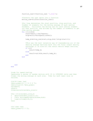 69
function_text=[function_text '),dim)'];
%Converts the text above into a function
moving_sum=str2func(function_text);
%For loop determines the start position, stop position, and
%number of elements for the moving average of each central
%element. Calculates the moving sum for each central element
%in that position, and divides by the number of elements to get
%the moving average.
for i=1:n(dim)
start=max(1,i-halfspace);
stop=min(i+halfspace,n(dim));
temp_m=moving_sum(start,stop,dim)/(stop-start+1);
%This was the most versatile way of reassembling all of the
%moving average matrices back into the final output matrix,
%although it is slow b/c the result matrix keeps resizing.
if i==1
result=temp_m;
else
result=cat(dim,result,temp_m);
end
end
end
end
%code for speed testing
%generates a series of random vectors with 10 to 10000000 cells and then
%times the moving average at each size. Time for each input size is
%stored.
%1d-2d timer test
%data_power=[1 2 3 4 5 6 7];
%data_size=10.^data_power;
%window=5;
%dim=1;
%time=zeros(size(data_size));
%for i=1:size(data_size,2)
% data=rand(data_size(i),1);
% f=@() movingmean(data,window,dim);
% time(i)=timeit(f,1);
%end
%3d timer test
%data_power=[1 2 3];
 