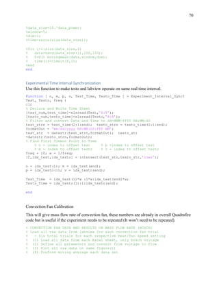 70
%data_size=10.^data_power;
%window=5;
%dim=1;
%time=zeros(size(data_size));
%for i=1:size(data_size,2)
% data=rand(data_size(i),100,100);
% f=@() movingmean(data,window,dim);
% time(i)=timeit(f,1);
%end
end
Experimental Time Interval Synchronization
Use this function to make testo and labview operate on same real time interval.
Function [ n, m, p, v, Test_Time, Testo_Time ] = Experiment_Interval_Sync(
Test, Testo, freq )
clc
% Declare and Write Time Sheet
[test_num,test_time]=xlsread(Test,’A:A’);
[testo_num,testo_time]=xlsread(Testo,’A:A’);
% Filter and convert Date and Time to dd-MMM-YYYY HH:MM:SS
test_strn = test_time(2:1:end); testo_strn = testo_time(2:1:end);
formatOut = ‘mm/dd/yyyy HH:MM:SS:FFF AM’;
test_str = datestr(test_strn,formatOut); testo_str
=datestr(testo_strn,formatOut);
% Find First Common Point In Time
% n = index to offset test % p =index to offset test
% m = index to offset testo % v = index to offset testo
freq = 10; w = 1/freq;
[C,idx_test,idx_testo] = intersect(test_str,testo_str,’rows’);
n = idx_test(1); m = idx_test(end);
p = idx_testo(1); v = idx_testo(end);
Test_Time = idx_test(1)*w :1*w:idx_test(end)*w;
Testo_Time = idx_testo(1):1:idx_testo(end);
end
Convection Fan Calibration
This will give mass flow rate of convection fan, these numbers are already in overall Quadrafire
code but is useful if the experiment needs to be repeated (It won’t need to be repeated).
% CONVECTION FAN DATA AND RESULTS ON MASS FLOW RATE (BOSCH)
% Load all raw data from labview for each convection fan trial
% - Six total trials for each respective heat/fan speed setting
% (1) Load all data from each Excel sheet, only bosch voltage
% (2) Define all parameters and convert from voltage to flow
% (3) Plot all raw data on same figure(1)
% (4) Preform moving average each data set
 