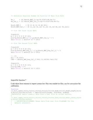 72
%% Determine Reynolds Number As Function Of Mass Flow Rate
Re_1 = (4.*Bosch_MAF_1)/(pi*0.0762*194.6e-7);
Re_Cal_1 = (4.*Bosch_MAF_Cal_1)/(pi*0.0762*194.6e-7);
Bosch_MAF_1 = [4 ll ml hl lh mh hh];
Bosch_MAF_Cal_1 = [4 ll_cal ml_cal hl_cal lh_cal mh_cal hh_cal];
%% Plot The first Trial MAFs
figure(1)
p = [0 2 4 6 8 10 12];
plot(p,Bosch_MAF_1,'-g',p,Bosch_MAF_Cal_1,'-r')
axis manual ; axis([0 12 0 160])
%% Plot The Second Trial MAFs
figure(2)
p = [0 2 4 6 8 10 12];
plot(p,Bosch_MAF_Avg_2,'-g',p,Bosch_MAF_Avg_Cal_2,'-r')
axis manual ; axis([0 12 0 120])
%% CFM
mtc = 35.3147;
CFM = ((Bosch_MAF_Avg_Cal_2./60)./1.16154).*mtc.*2;
figure(3)
p = [0 2 4 6 8 10 12];
plot(p,CFM,'-b')
axis manual ; axis([0 12 0 110])
Importfile function *
Code taken from internet to import certain lmv files into matlab txt files, use for convection fan
calibration.
function
[Y_Unit_Label,Volts,Volts1,Volts2,Volts3,Volts4,DegF,Volts5,DegF1,DegF2,Volts
6,Volts7,Volts8,Volts9] = importfile(filename, startRow, endRow)
%IMPORTFILE Import numeric data from a text file as column vectors.
%
[Y_UNIT_LABEL,VOLTS,VOLTS1,VOLTS2,VOLTS3,VOLTS4,DEGF,VOLTS5,DEGF1,DEGF2,VOLTS
6,VOLTS7,VOLTS8,VOLTS9]
% = IMPORTFILE(FILENAME) Reads data from text file FILENAME for the
% default selection.
%
 