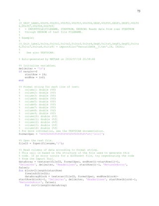 73
%
[Y_UNIT_LABEL,VOLTS,VOLTS1,VOLTS2,VOLTS3,VOLTS4,DEGF,VOLTS5,DEGF1,DEGF2,VOLTS
6,VOLTS7,VOLTS8,VOLTS9]
% = IMPORTFILE(FILENAME, STARTROW, ENDROW) Reads data from rows STARTROW
% through ENDROW of text file FILENAME.
%
% Example:
%
[Y_Unit_Label,Volts,Volts1,Volts2,Volts3,Volts4,DegF,Volts5,DegF1,DegF2,Volts
6,Volts7,Volts8,Volts9] = importfile('VenturiDATA__5.txt',24, 1824);
%
% See also TEXTSCAN.
% Auto-generated by MATLAB on 2016/07/18 20:58:46
%% Initialize variables.
delimiter = 't';
if nargin<=2
startRow = 24;
endRow = inf;
end
%% Format string for each line of text:
% column1: double (%f)
% column2: double (%f)
% column3: double (%f)
% column4: double (%f)
% column5: double (%f)
% column6: double (%f)
% column7: double (%f)
% column8: double (%f)
% column9: double (%f)
% column10: double (%f)
% column11: double (%f)
% column12: double (%f)
% column13: double (%f)
% column14: double (%f)
% For more information, see the TEXTSCAN documentation.
formatSpec = '%f%f%f%f%f%f%f%f%f%f%f%f%f%f%*s%[^nr]';
%% Open the text file.
fileID = fopen(filename,'r');
%% Read columns of data according to format string.
% This call is based on the structure of the file used to generate this
% code. If an error occurs for a different file, try regenerating the code
% from the Import Tool.
dataArray = textscan(fileID, formatSpec, endRow(1)-startRow(1)+1,
'Delimiter', delimiter, 'HeaderLines', startRow(1)-1, 'ReturnOnError',
false);
for block=2:length(startRow)
frewind(fileID);
dataArrayBlock = textscan(fileID, formatSpec, endRow(block)-
startRow(block)+1, 'Delimiter', delimiter, 'HeaderLines', startRow(block)-1,
'ReturnOnError', false);
for col=1:length(dataArray)
 