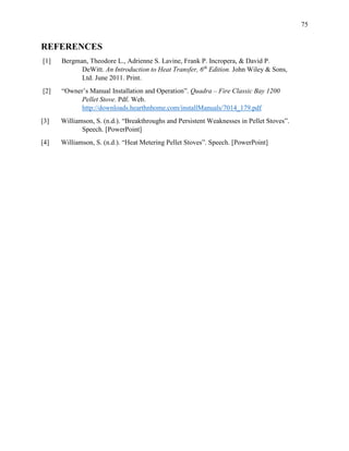 75
REFERENCES
[1] Bergman, Theodore L., Adrienne S. Lavine, Frank P. Incropera, & David P.
DeWitt. An Introduction to Heat Transfer, 6th
Edition. John Wiley & Sons,
Ltd. June 2011. Print.
[2] “Owner’s Manual Installation and Operation”. Quadra – Fire Classic Bay 1200
Pellet Stove. Pdf. Web.
http://downloads.hearthnhome.com/installManuals/7014_179.pdf
[3] Williamson, S. (n.d.). “Breakthroughs and Persistent Weaknesses in Pellet Stoves”.
Speech. [PowerPoint]
[4] Williamson, S. (n.d.). “Heat Metering Pellet Stoves”. Speech. [PowerPoint]
 