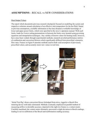 8
ASSUMPTIONS – RECALL vs NEW CONSIDERATIONS
Heat Output Values
The report which documents previous research checkpoint focused on modelling the system and
respective solutions around calculation of an effective inlet temperature for the hot fluid. Stated
in previous assumptions, available information at the time dictated a workable knowledge of
lower and upper power limits, which were specified in the stove’s operation manual. With such
limits, loads for 4 stove setting permutations in between the limits were iterated using governing
equations and interpolation techniques. Any validity of known values for heating loads, however,
have since been voided; through experimental methods, research unveiled performance metrics
of combustion and convection blowers which significantly differed from prescribed volumetric
flow rates. Frames in Figure 8 annotate methods used to both void assumption of previously
prescribed values, and accurately meter new values in real time.
‘Initial Test Rig’ shows convection blower dislodged from stove, rigged to a Bosch flow
metering device with leaks eliminated. Methods eventually employed an parallel method of
measuring airflow to desirable accuracy; depicted in the right two frames is a venturi meter.
Carefully machined, the venturi meter ultimately uncovered a slight deviation in Bosch readings,
leading to our re-calibration of the Bosch and reaffirmation reading accuracy.
Figure 8
 
