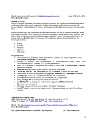 Client: Matrix Absence Management. (http://matrixeservices.com) June 2008 to Dec 2008
Role: Senior Developer
Project: eServices
Use of E-Services is limited to employees, employer consultants and duly authorized representatives of
the Employer/Plan Sponsor (Employer) who shall be authorized by the Employer to access the E-
Services System (Authorized Users). Access is through a userid and password issued each Authorized
User.
Only Authorized Users are authorized to access this information and only in conjunction with their duties
in administration of the Plans. eServices is the primary interface for Matrix clients to gain access to their
Claims data. It is also the single point of claim intake into Matrix’s claims management process for all
lines of business; Disability, Leave of Absence, Workers Compensation.eServices comprises the
following applications.
• eFiling
• eClaims
• eReports
• eComms
• eAccounts
Responsibilities:
• Core contributor to developing a web application for customer and product registration using
JSF/Ajax4jsf, Hibernate, BEA Weblogic.
• Involved in designing and implementation of View/Presentation Layer based upon
JavaServerFaces(JSF),Facelets, JSTL,JSP,Ajax4jsf and CSS
• Used JSF framework in developing user interfaces using JSF UI Components, Validator,
Events and Listeners.
• Hibernate was used for accessing data from the Oracle 9i database.
• Used HTML, DHTML, CSS, JavaScript and JSF Framework to Design the WebPages.
• Development of eServices application using Ajax4jsf, richfaces and Tomahawk Components.
• Used Ajax4jsf to add AJAX capability into existing JSF Components.
• Created multiple JSF Components and Validators for ROLE application.
• Setup weblogic 9.1 for development and QA environment.
• Used Eclipse 3.1 to develop and code the Java program in UNIX environment
• Maven was used as a build tool.
• Hibernate was used for accessing data from the Oracle 9i database.
• Used CVS as the version control tools to check in, check out, update and control the software
modules.
Tools and Technologies Used:
J2EE, JDBC, Ajax4jsf, JSF, JSP, XML, Eclipse 3.1, Hibernate, Prototype JS, YUI
Oracle 9i, Weblogic 9.1, PL/SQL, CSS, Sub Version, Maven, Log4j, Linux.
Client: HP. (https://register.hp.com/americas/flowPage/registration/index.do?cc=US&lang=en)
Role: Senior Developer
ROLE (Recognized Online Experience – HP Shopping) DEC 2006 to May 2008
5
 