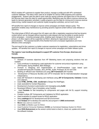ROLE enables HP customers to register their product, manage a profile and with HP’s centralized
customer database. This data is then used as an enabler for various CRM programs and customer
engagements: Support uses the data to save costs (by saving customer and agent time on the phone);
the Services team uses this data for upsell opportunities; Marketing uses the data to improve revenue (as
leads for demand generation activities); Loyalty programs use this data for mining and to improve revenue
(data-mining, market research and customer loyalty recognition activities), and so much more.
HP benefits from rapid UI changes to improve online campaigns and faster release cycles. This
application enables easy maintenance by providing dynamic regional content without code releases or
downtime.
The initial phase of ROLE will support the US region and offer a registration experience that has dynamic
content (which can be changed without requiring a code release) and has the ability to quickly launch
online campaigns – including campaign pilots, enabling rapid changes to the UI based on results. In
phase 2, all other regions will be supported via ROLE, allowing for regionalized content and
personalization. The expected benefit of this flexible front end is increased registrations and more
effective online campaigns.
The end result for the customer is a better customer experience for registration, subscriptions and driver
updates. HP benefits from rapid UI changes to improve online campaigns and faster release cycles.
The regions I was handling developed to support HP customer from Europe, Americas and
Canada.
Responsibilities:
• Analysis of business objectives from HP Marketing teams and proposing solutions that are
scalable.
• Core contributor to developing a web application for customer and product registration using
JSF/Facelets, Spring Webflow, BEA Weblogic.
• Involved in designing and implementation of View/Presentation Layer based upon
JavaServerFaces(JSF),Facelets, JSTL,XHTML, AJAX, Prototype JS,YUI and CSS
• Building an efficient User Interfaces (UI) using JSF Framework with Facelets
• Development of Resource Bundles and UTF-8 Character Set for Internationalization language
independency.
• Used JSF framework in developing user interfaces using JSF UI Components, Validator, Events
and Listeners.
• Used HTML, DHTML, CSS, JavaScript to Design the WebPages.
• Used Jackrabbit for Content Repository.
• Development of product customization and messaging using AJAX
• Developed Different Type of templates using Facelets
• Used Facelets for fast templating for components and pages with full EL support including
functions.
• Created multiple JSF Components and Validators for ROLE application.
• Used localization to support locals for ROLE application
• Setup weblogic 9.1 for development and QA environment.
• Used Eclipse 3.1 to develop and code the Java program in UNIX environment.
• Maven was used as a build tool.
• Used ISAC as Middle Layer for ROLE.
• Used Customer Consumer Database (CCDB) as Centralized Database System for ROLE.
• Used SVN (Subversion) as the version control tools to check in, check out, update and control
the software modules.
6
 