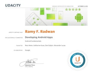 UDACITY CERTIFIES THAT
HAS SUCCESSFULLY COMPLETED
VERIFIED CERTIFICATE OF COMPLETION
L
EARN THINK D
O
EST 2011
Sebastian Thrun
CEO, Udacity
OCTOBER 19, 2015
Ramy F. Radwan
Developing Android Apps
Android Fundamentals
TAUGHT BY Reto Meier, Katherine Kuan, Dan Galpin, Alexander Lucas
CO-CREATED BY Google
 