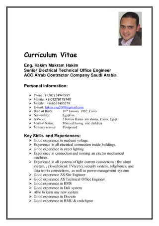 Curriculum Vitae
Eng. Hakim Makram Hakim
Senior Electrical Technical Office Engineer
ACC Arrab Contractor Company Saudi Arabia
Personal Information:
 Phone : (+202) 24947985
 Mobile: +2-01279119740
 Mobile : +966537485279
 E-mail: hakim.eng2000@gmail.com
 Date of Birth: 16th January 1982, Cairo
 Nationality: Egyptian
 Address: 7 botros Hanna ain shams, Cairo, Egypt
 Marital Status: Married having one children
 Military service Postponed
Key Skills and Experiences:
 Good experience in medium voltage.
 Experience in all electrical connection inside buildings.
 Good experience in street lighting
 Experience in connection and running an electro mechanical
machines.
 Experience in all systems of light current connections : fire alarm
system, , closed circuit TV(cctv), security system , telephones, and
data works connections, as well as power management systems
 Good experience AS Site Engineer
 Good experience AS Technical Office Engineer
 Good experience in BMS
 Good experience in Dali system
 Able to learn any new system
 Good experience in Docwin
 Good experience in RMU & switchgear
 