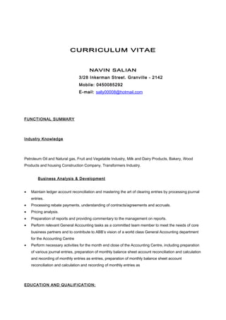 CURRICULUM VITAE
NAVIN SALIAN
3/28 Inkerman Street. Granville - 2142
Mobile: 0450085292
E-mail: sally00008@hotmail.com
FUNCTIONAL SUMMARY
Industry Knowledge
Petroleum Oil and Natural gas, Fruit and Vegetable Industry, Milk and Dairy Products, Bakery, Wood
Products and housing Construction Company. Transformers Industry.
Business Analysis & Development
• Maintain ledger account reconciliation and mastering the art of clearing entries by processing journal
entries.
• Processing rebate payments, understanding of contracts/agreements and accruals.
• Pricing analysis.
• Preparation of reports and providing commentary to the management on reports.
• Perform relevant General Accounting tasks as a committed team member to meet the needs of core
business partners and to contribute to ABB’s vision of a world class General Accounting department
for the Accounting Centre
• Perform necessary activities for the month end close of the Accounting Centre, including preparation
of various journal entries, preparation of monthly balance sheet account reconciliation and calculation
and recording of monthly entries as entries, preparation of monthly balance sheet account
reconciliation and calculation and recording of monthly entries as
EDUCATION AND QUALIFICATION:
 