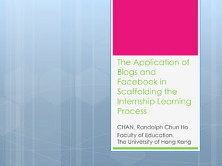 The Application of
Blogs and
Facebook in
Scaffolding the
Internship Learning
Process
CHAN, Randolph Chun Ho
Faculty of Education,
The University of Hong Kong
 