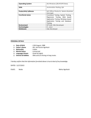 Operating System Ms-Windows (2K/NT/XP/Vista).
Skills Automation Testing, QA
Productivity Software MS Office Products, Serena Business
Manager
Functional areas Functional Testing, System Testing,
Regression Testing, Web based
Application Testing, Windows based
Application Testing and Database
Testing.
Environment HP ALM, SQL Developer
Technologies C, Java
Databases SQL Developer
PERSONAL DETAILS
 Date of Birth : 13th August, 1988
 Father’s Name : Mr. Anil Kumar Agnihotri
 Nationality : Indian
 Marital Status : Unmarried
 Languages Known : Hindi & English
 Interest & Hobbies : Bike and car driving on long routes
.
I hereby confirm that the information furnished above is true to best of my knowledge.
DATED: 11/17/2015
PLACE: Noida Mehul Agnihotri
 