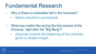 Fundamental Research
• Why is there no antimatter left in the Universe?
• Nature should be symmetrical
• What was matter like during the first second of the
Universe, right after the "Big Bang"?
• A journey towards the beginning of the Universe
gives us deeper insight.
10Manuel Martin Marquez
Intel IoT Ignition Lab – Cloud and Big Data
Munich, September 17th
 