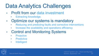 Data Analytics Challenges
• Profit from our data investment
• Extracting knowledge.
• Optimize our systems is mandatory
• Reducing and predicting faults and corrective interventions
• Increase the availability and operations efficiency
• Control and Monitoring Systems
• Proactive
• Predictive
• Intelligent
22Manuel Martin Marquez
Intel IoT Ignition Lab – Cloud and Big Data
Munich, September 17th
 