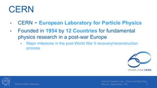 CERN
• CERN - European Laboratory for Particle Physics
• Founded in 1954 by 12 Countries for fundamental
physics research in a post-war Europe
• Major milestone in the post-World War II recovery/reconstruction
process
3Manuel Martin Marquez
Intel IoT Ignition Lab – Cloud and Big Data
Munich, September 17th
 