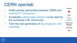 CERN openlab
4
• Public-private partnership between CERN and
leading ICT companies
• Accelerate cutting-edge solutions to be used by
the worldwide LHC community
• Train the next generation of top engineers and
scientists.
 