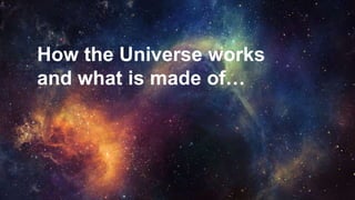 How the Universe works
and what is made of…
 