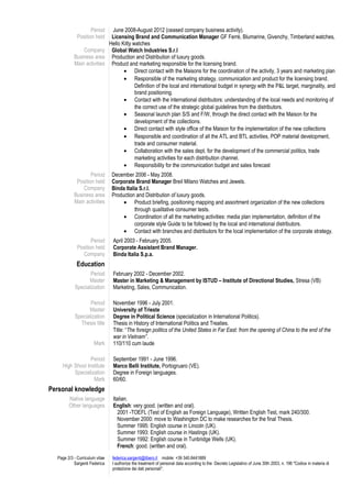 Period
Position held
Company
Business area
Main activities
June 2008-August 2012 (ceased company business activity).
Licensing Brand and Communication Manager GF Ferrè, Blumarine, Givenchy, Timberland watches,
Hello Kitty watches
Global Watch Industries S.r.l
Production and Distribution of luxury goods.
Product and marketing responsible for the licensing brand.
• Direct contact with the Maisons for the coordination of the activity, 3 years and marketing plan
• Responsible of the marketing strategy, communication and product for the licensing brand.
Definition of the local and international budget in synergy with the P&L target, marginality, and
brand positioning.
• Contact with the international distributors: understanding of the local needs and monitoring of
the correct use of the strategic global guidelines from the distributors.
• Seasonal launch plan S/S and F/W, through the direct contact with the Maison for the
development of the collections.
• Direct contact with style office of the Maison for the implementation of the new collections
• Responsible and coordination of all the ATL and BTL activities, POP material development,
trade and consumer material.
• Collaboration with the sales dept. for the development of the commercial politics, trade
marketing activities for each distribution channel.
• Responsibility for the communication budget and sales forecast
Period
Position held
Company
Business area
Main activities
December 2006 - May 2008.
Corporate Brand Manager Breil Milano Watches and Jewels.
Binda Italia S.r.l.
Production and Distribution of luxury goods.
• Product briefing, positioning mapping and assortment organization of the new collections
through qualitative consumer tests.
• Coordination of all the marketing activities: media plan implementation, definition of the
corporate style Guide to be followed by the local and international distributors.
• Contact with branches and distributors for the local implementation of the corporate strategy.
Period
Position held
Company
April 2003 - February 2005.
Corporate Assistant Brand Manager.
Binda Italia S.p.a.
Education
Period
Master
Specialization
February 2002 - December 2002.
Master in Marketing & Management by ISTUD – Institute of Directional Studies, Stresa (VB)
Marketing, Sales, Communication.
Period
Master
Specialization
Thesis title
Mark
November 1996 - July 2001.
University of Trieste
Degree in Political Science (specialization in International Politics).
Thesis in History of International Politics and Treaties.
Title: “The foreign politics of the United States in Far East: from the opening of China to the end of the
war in Vietnam”.
110/110 cum laude
Period
High Shool Institute
Specialization
Mark
September 1991 - June 1996.
Marco Belli Institute, Portogruaro (VE).
Degree in Foreign languages.
60/60.
Personal knowledge
Native language
Other languages
Italian.
English: very good. (written and oral).
2001 -TOEFL (Test of English as Foreign Language), Written English Test, mark 240/300.
November 2000: move to Washington DC to make researches for the final Thesis.
Summer 1995: English course in Lincoln (UK).
Summer 1993: English course in Hastings (UK).
Summer 1992: English course in Tunbridge Wells (UK).
French: good. (written and oral).
Page 2/3 - Curriculum vitae
Sargenti Federica
federica.sargenti@libero.it mobile: +39 340.8441889
I authorize the treatment of personal data according to the Decreto Legislativo of June 30th 2003, n. 196 "Codice in materia di
protezione dei dati personali".
 