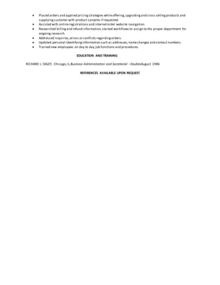  Placed orders and applied pricingstrategies whileoffering,upgradingand cross sellingproducts and
supplyingcustomer with product samples if requested.
 Assisted with onlineregistrations and internetorder website navigation.
 Researched billingand refund information,started workflows to assign to the proper department for
ongoing research.
 Addressed inquiries,errors or conflicts regardingorders.
 Updated personal identifyinginformation such as addresses,namechanges and contact numbers.
 Trained new employees on day to day job functions and procedures.
EDUCATION AND TRAINING
RICHARD J. DALEY, Chicago,IL.Business Administration and Secretarial –StudiesAugust 1986
REFERENCES AVAILABLE UPON REQUEST
 