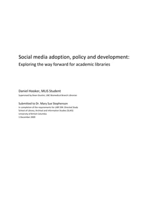 

                                                                                                	
  

                                                                                                	
  

                                                                                                	
  

                                                                                                	
  


Social	
  media	
  adoption,	
  policy	
  and	
  development:	
  	
  
Exploring	
  the	
  way	
  forward	
  for	
  academic	
  libraries	
  
	
  

	
  

	
  

Daniel	
  Hooker,	
  MLIS	
  Student	
  
Supervised	
  by	
  Dean	
  Giustini,	
  UBC	
  Biomedical	
  Branch	
  Librarian	
  
	
  
Submitted	
  to	
  Dr.	
  Mary	
  Sue	
  Stephenson	
  
In	
  completion	
  of	
  the	
  requirements	
  for	
  LIBR	
  594:	
  Directed	
  Study	
  
School	
  of	
  Library,	
  Archival	
  and	
  Information	
  Studies	
  (SLAIS)	
  
University	
  of	
  British	
  Columbia	
  
1	
  December	
  2009	
  
                 	
  
 