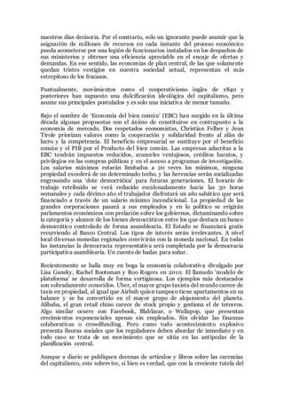 nuestros días decisoria. Por el contrario, solo un ignorante puede asumir que la
asignación de millones de recursos en cada instante del proceso económico
pueda acometerse por una legión de funcionarios instalados en los despachos de
sus ministerios y obtener una eficiencia apreciable en el encaje de ofertas y
demandas. En ese sentido, las economías de plan central, de las que solamente
quedan tristes vestigios en nuestra sociedad actual, representan el más
estrepitoso de los fracasos.
Puntualmente, movimientos como el cooperativismo ingles de 1840 y
posteriores han supuesto una dulcificación ideológica del capitalismo, pero
asume sus principales postulados y es solo una iniciativa de menor tamaño.
Bajo el nombre de ‘Economía del bien común’ (EBC) han surgido en la última
década algunas propuestas con el ánimo de constituirse en contrapunto a la
economía de mercado. Dos respetados economistas, Christian Felber y Jean
Tirole priorizan valores como la cooperación y solidaridad frente al afán de
lucro y la competencia. El beneficio empresarial se sustituye por el beneficio
común y el PIB por el Producto del bien común. Las empresas adscritas a la
EBC tendrán impuestos reducidos, aranceles ventajosos, créditos baratos, y
privilegios en las compras públicas y en el acceso a programas de investigación.
Los salarios máximos estarán limitados a 20 veces los mínimos, ninguna
propiedad excederá de un determinado techo, y las herencias serán socializadas
engrosando una ‘dote democrática’ para futuras generaciones. El horario de
trabajo retribuido se verá reducido escalonadamente hacia las 30 horas
semanales y cada décimo año el trabajador disfrutará un año sabático que será
financiado a través de un salario mínimo incondicional. La propiedad de las
grandes corporaciones pasará a sus empleados y en lo político se erigirán
parlamentos económicos con prelación sobre los gobiernos, dictaminando sobre
la categoría y alcance de los bienes democráticos entre los que destaca un banco
democrático controlado de forma asamblearia. El Estado se financiará gratis
recurriendo al Banco Central. Los tipos de interés serán irrelevantes. A nivel
local diversas monedas regionales convivirán con la moneda nacional. En todas
las instancias la democracia representativa será completada por la democracia
participativa asamblearia. Un cuento de hadas para soñar.
Recientemente se halla muy en boga la economía colaborativa divulgado por
Lisa Gansky, Rachel Bootsman y Roo Rogers en 2010. El llamado ‘modelo de
plataforma’ se desarrolla de forma vertiginosa. Los ejemplos más destacados
son sobradamente conocidos. Uber, el mayor grupo taxista del mundo carece de
taxis en propiedad, al igual que Airbnb quien tampoco tiene apartamentos en su
balance y se ha convertido en el mayor grupo de alojamiento del planeta.
Alibaba, el gran retail chino carece de stock propio y gestiona el de terceros.
Algo similar ocurre con Facebook, Blablacar, o Wallapop, que presentan
crecimientos exponenciales apenas sin empleados. Sin olvidar las finanzas
colaborativas o crowdfunding. Pero como todo acontecimiento explosivo
presenta fisuras sociales que los reguladores deben abordar de inmediato y en
todo caso se trata de un movimiento que se sitúa en las antípodas de la
planificación central.
Aunque a diario se publiquen decenas de artículos y libros sobre las carencias
del capitalismo, este sobrevive, si bien es verdad, que con la creciente tutela del
 