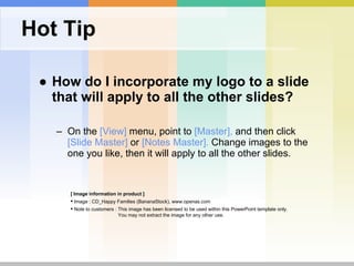 Hot Tip How do I incorporate my logo to a slide that will apply to all the other slides?  On the  [View]  menu, point to  [Master],  and then click  [Slide Master]  or  [Notes Master].  Change images to the one you like, then it will apply to all the other slides.  [ Image information in product ] Image : CD_Happy Families (BananaStock), www.openas.com Note to customers : This image has been licensed to be used within this PowerPoint template only.  You may not extract the image for any other use.  